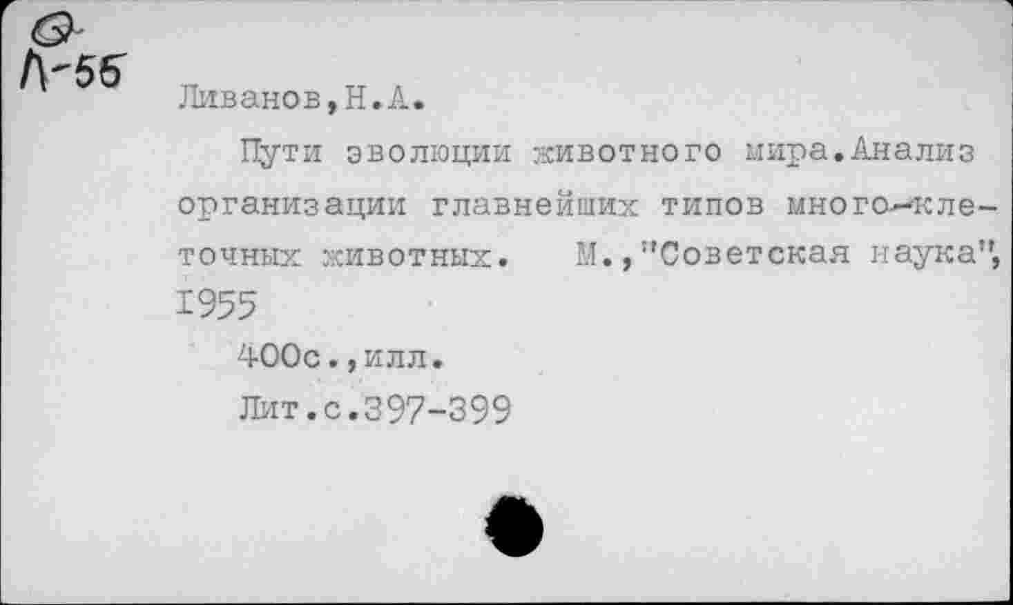 ﻿Ливанов,Н.А.
Пути эволюции животного мира.Анализ организации главнейших типов многоклеточных животных. Ы.,"Советская наука", 1955
400с., илл.
Лит.с.397-399